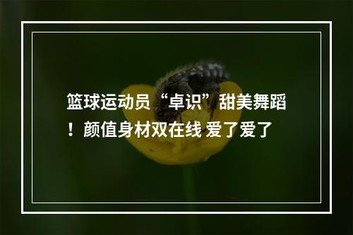 篮球运动员“卓识”甜美舞蹈！颜值身材双在线 爱了爱了