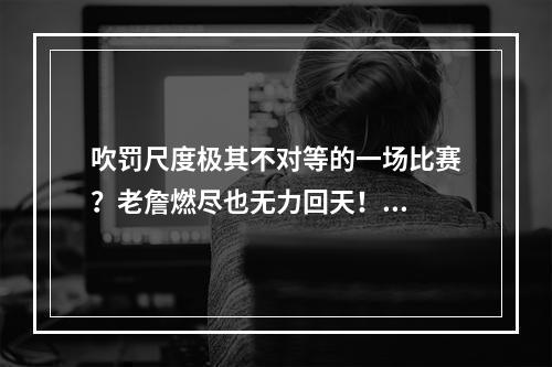 吹罚尺度极其不对等的一场比赛？老詹燃尽也无力回天！...