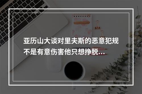 亚历山大谈对里夫斯的恶意犯规不是有意伤害他只想挣脱...