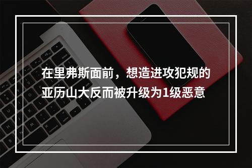 在里弗斯面前，想造进攻犯规的亚历山大反而被升级为1级恶意
