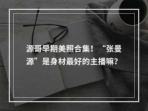 源哥早期美照合集！“张曼源”是身材最好的主播嘛？