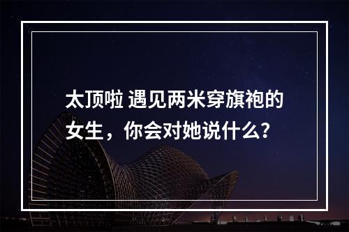 太顶啦 遇见两米穿旗袍的女生，你会对她说什么？