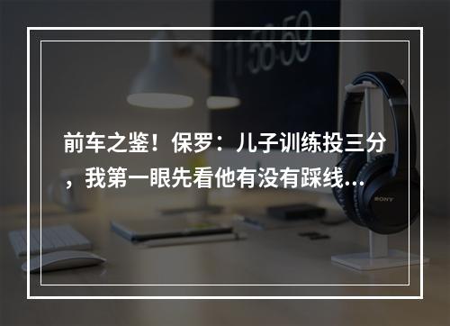 前车之鉴！保罗：儿子训练投三分，我第一眼先看他有没有踩线！