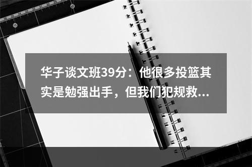 华子谈文班39分：他很多投篮其实是勉强出手，但我们犯规救了他