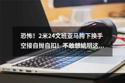 恐怖！2米24文班亚马胯下换手空接自抛自扣！不敢想姚明这样玩
