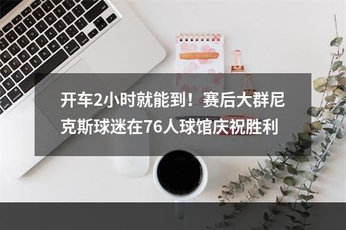 开车2小时就能到！赛后大群尼克斯球迷在76人球馆庆祝胜利