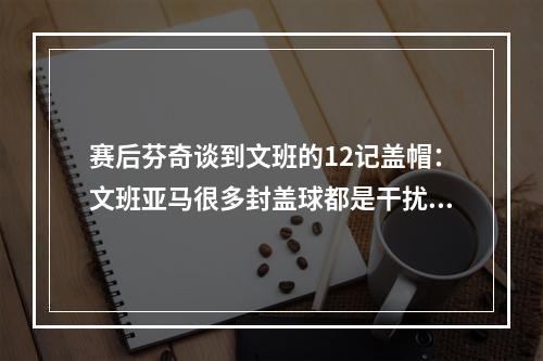 赛后芬奇谈到文班的12记盖帽：文班亚马很多封盖球都是干扰球...