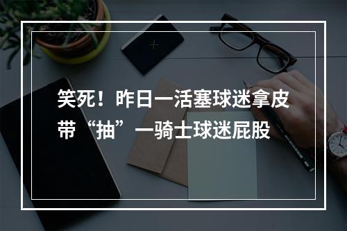 笑死！昨日一活塞球迷拿皮带“抽”一骑士球迷屁股