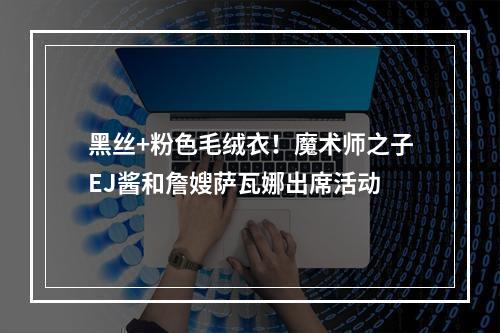 黑丝+粉色毛绒衣！魔术师之子EJ酱和詹嫂萨瓦娜出席活动