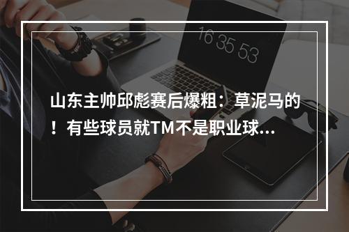 山东主帅邱彪赛后爆粗：草泥马的！有些球员就TM不是职业球员！