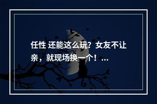 任性 还能这么玩？女友不让亲，就现场换一个！...