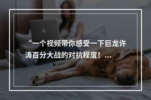 “一个视频带你感受一下巨龙许涛百分大战的对抗程度！...