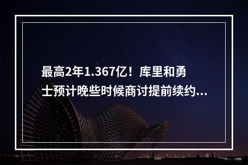 最高2年1.367亿！库里和勇士预计晚些时候商讨提前续约！