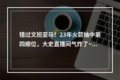 错过文班亚马！23年火箭抽中第四顺位，大史直播间气炸了~！