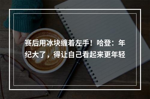 赛后用冰块缠着左手！哈登：年纪大了，得让自己看起来更年轻