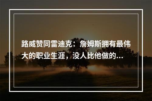 路威赞同雷迪克：詹姆斯拥有最伟大的职业生涯，没人比他做的更多