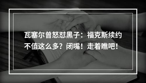 瓦塞尔曾怒怼黑子：福克斯续约不值这么多？闭嘴！走着瞧吧！