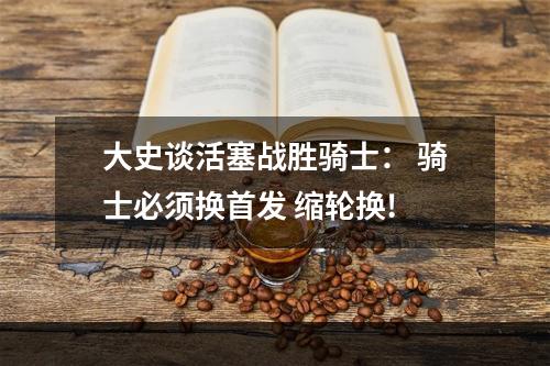 大史谈活塞战胜骑士： 骑士必须换首发 缩轮换!