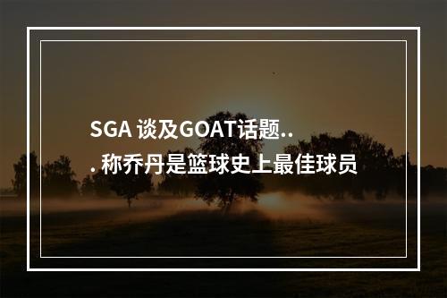 SGA 谈及GOAT话题... 称乔丹是篮球史上最佳球员