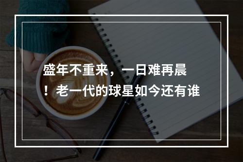 盛年不重来，一日难再晨 ！老一代的球星如今还有谁