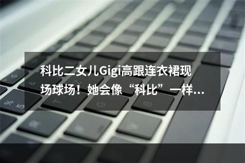科比二女儿Gigi高跟连衣裙现场球场！她会像“科比”一样热爱吗？