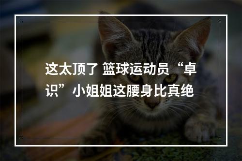这太顶了 篮球运动员“卓识”小姐姐这腰身比真绝