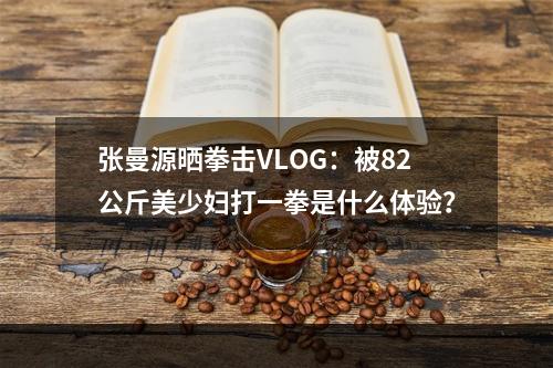 张曼源晒拳击VLOG：被82公斤美少妇打一拳是什么体验？