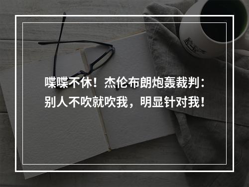 喋喋不休！杰伦布朗炮轰裁判：别人不吹就吹我，明显针对我！