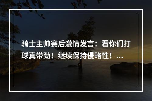 骑士主帅赛后激情发言：看你们打球真带劲！继续保持侵略性！！！