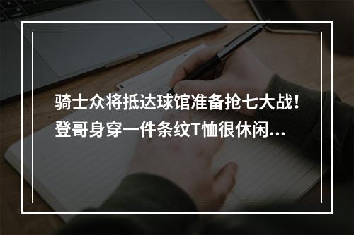 骑士众将抵达球馆准备抢七大战！登哥身穿一件条纹T恤很休闲啊