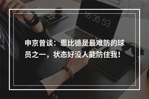 申京曾谈：恩比德是最难防的球员之一，状态好没人能防住我！