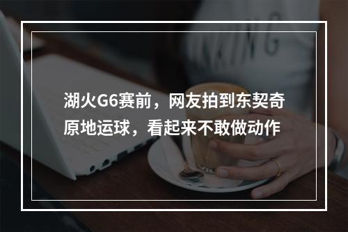 湖火G6赛前，网友拍到东契奇原地运球，看起来不敢做动作