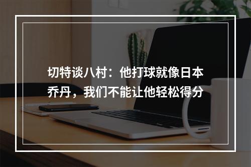 切特谈八村：他打球就像日本乔丹，我们不能让他轻松得分
