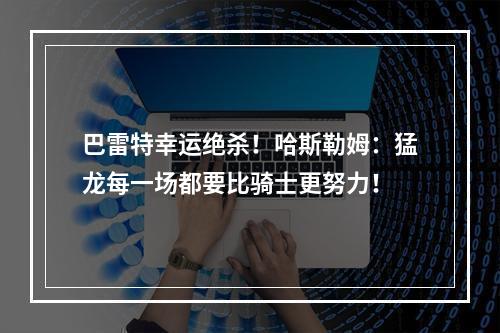 巴雷特幸运绝杀！哈斯勒姆：猛龙每一场都要比骑士更努力！