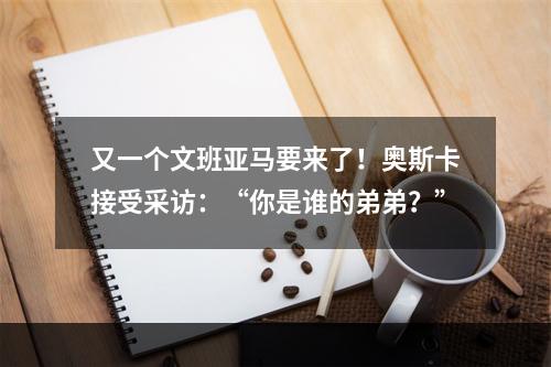 又一个文班亚马要来了！奥斯卡接受采访：“你是谁的弟弟？”