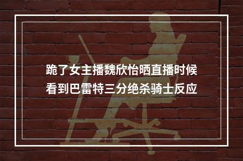 跪了女主播魏欣怡晒直播时候看到巴雷特三分绝杀骑士反应