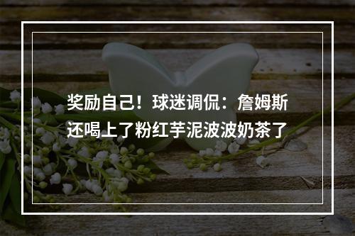 奖励自己！球迷调侃：詹姆斯还喝上了粉红芋泥波波奶茶了