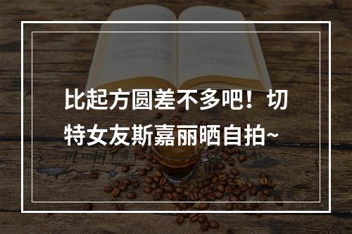 比起方圆差不多吧！切特女友斯嘉丽晒自拍~