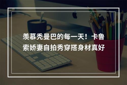 羡慕秃曼巴的每一天！卡鲁索娇妻自拍秀穿搭身材真好