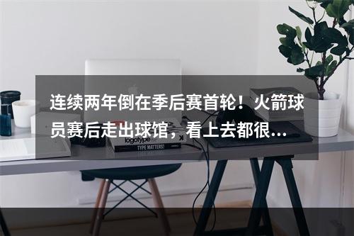连续两年倒在季后赛首轮！火箭球员赛后走出球馆，看上去都很沮丧