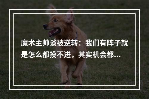 魔术主帅谈被逆转：我们有阵子就是怎么都投不进，其实机会都出来了