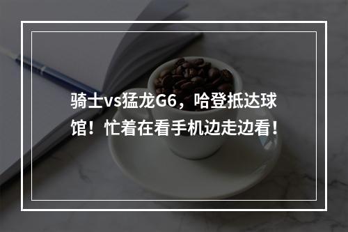 骑士vs猛龙G6，哈登抵达球馆！忙着在看手机边走边看！