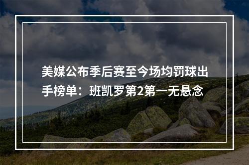 美媒公布季后赛至今场均罚球出手榜单：班凯罗第2第一无悬念