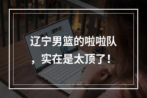 辽宁男篮的啦啦队，实在是太顶了！